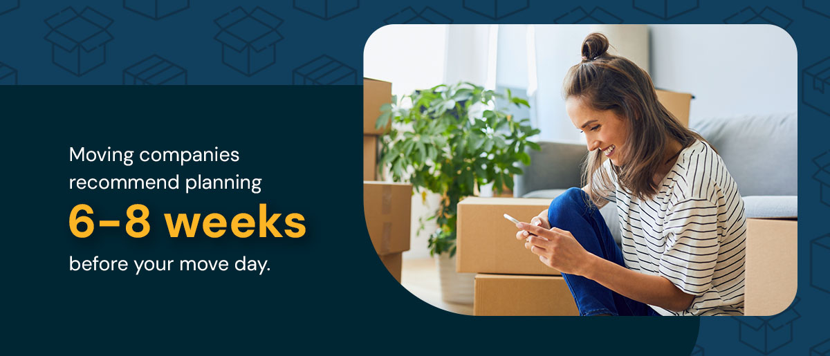 Moving companies recommend planning six to eight weeks before your move day.